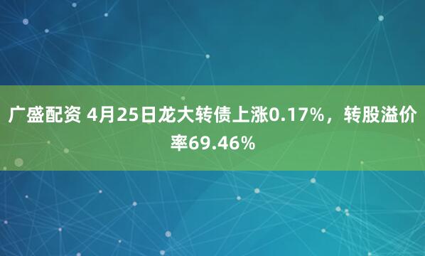 广盛配资 4月25日龙大转债上涨0.17%，转股溢价率69.46%