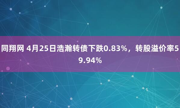 同翔网 4月25日浩瀚转债下跌0.83%，转股溢价率59.94%