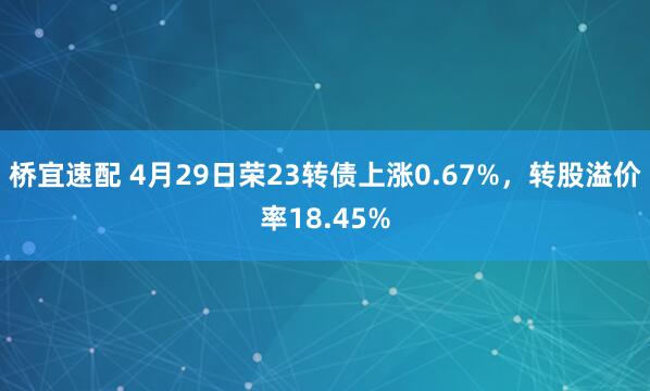 桥宜速配 4月29日荣23转债上涨0.67%，转股溢价率18.45%