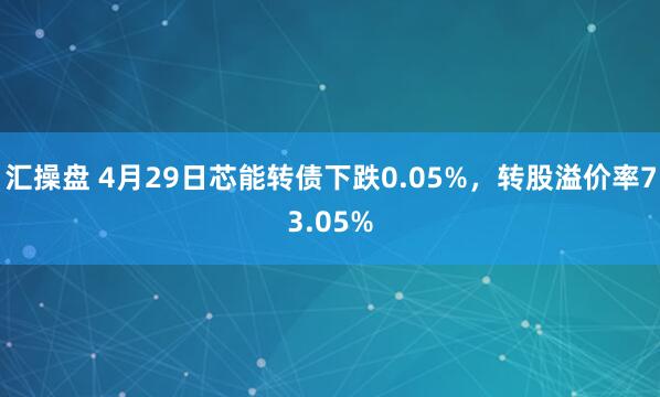 汇操盘 4月29日芯能转债下跌0.05%，转股溢价率73.05%