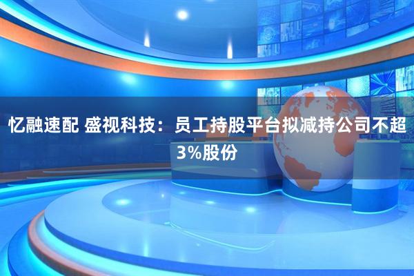 忆融速配 盛视科技：员工持股平台拟减持公司不超3%股份