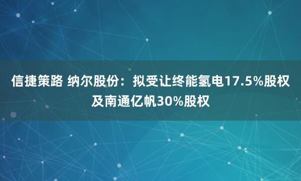 信捷策路 纳尔股份：拟受让终能氢电17.5%股权及南通亿帆30%股权
