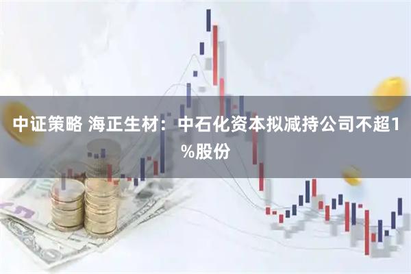 中证策略 海正生材：中石化资本拟减持公司不超1%股份