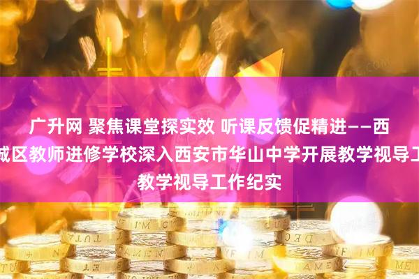 广升网 聚焦课堂探实效 听课反馈促精进——西安市新城区教师进修学校深入西安市华山中学开展教学视导工作纪实