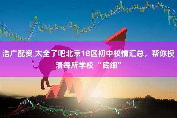 浩广配资 太全了吧北京18区初中校情汇总，帮你摸清每所学校 “底细”