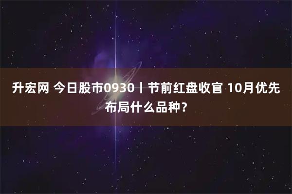升宏网 今日股市0930丨节前红盘收官 10月优先布局什么品种？