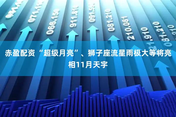 赤盈配资 “超级月亮”、狮子座流星雨极大等将亮相11月天宇