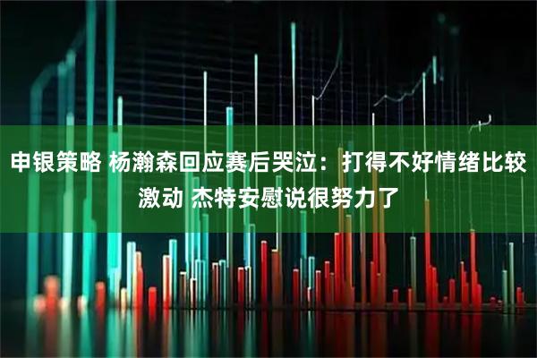 申银策略 杨瀚森回应赛后哭泣:打得不好情绪比较激动 杰特安慰说很努力了