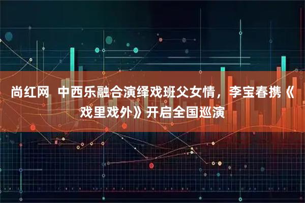 尚红网  中西乐融合演绎戏班父女情，李宝春携《戏里戏外》开启全国巡演