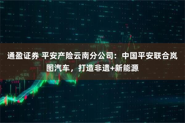 通盈证券 平安产险云南分公司：中国平安联合岚图汽车，打造非遗+新能源