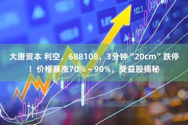 大唐资本 利空，688108，3分钟“20cm”跌停！价格暴涨70%～90%，受益股揭秘