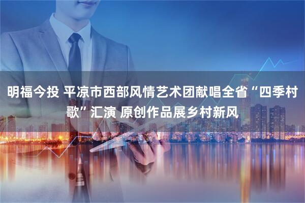 明福今投 平凉市西部风情艺术团献唱全省“四季村歌”汇演 原创作品展乡村新风