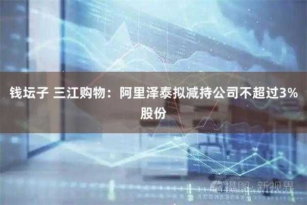 钱坛子 三江购物:阿里泽泰拟减持公司不超过3%股份