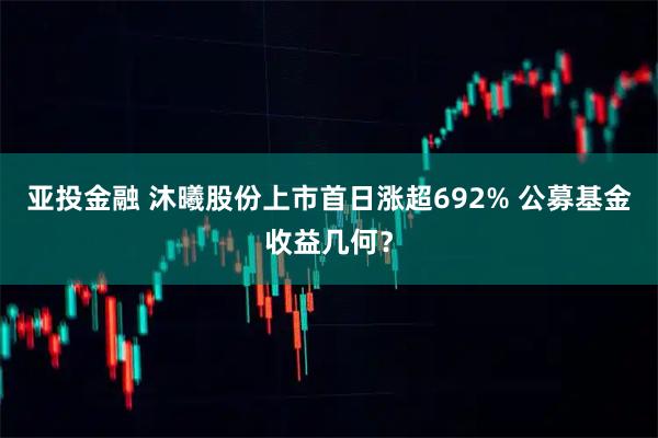 亚投金融 沐曦股份上市首日涨超692% 公募基金收益几何？
