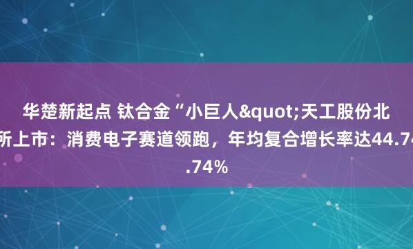 华楚新起点 钛合金“小巨人"天工股份北交所上市：消费电子赛道领跑，年均复合增长率达44.74%