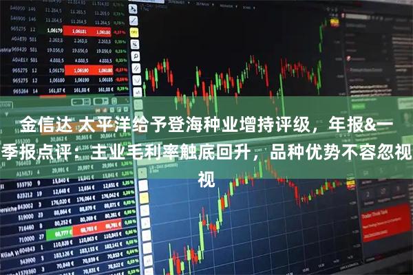 金信达 太平洋给予登海种业增持评级，年报&一季报点评：主业毛利率触底回升，品种优势不容忽视