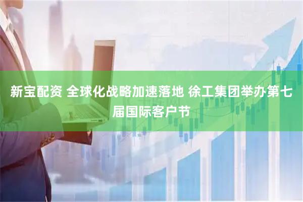 新宝配资 全球化战略加速落地 徐工集团举办第七届国际客户节