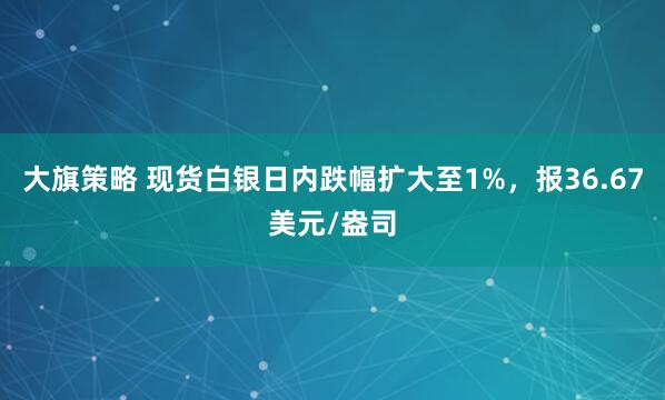大旗策略 现货白银日内跌幅扩大至1%，报36.67美元/盎司