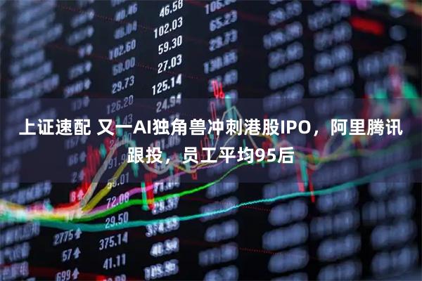 上证速配 又一AI独角兽冲刺港股IPO，阿里腾讯跟投，员工平均95后