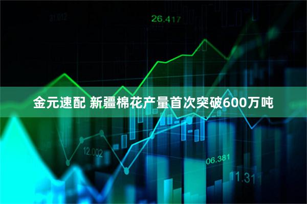 金元速配 新疆棉花产量首次突破600万吨