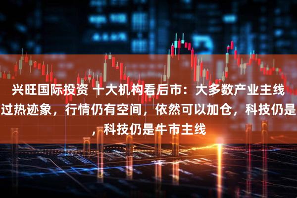 兴旺国际投资 十大机构看后市：大多数产业主线没有明显过热迹象，行情仍有空间，依然可以加仓，科技仍是牛市主线