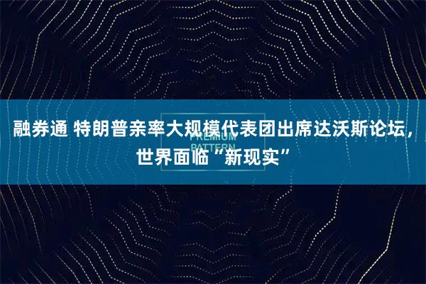 融券通 特朗普亲率大规模代表团出席达沃斯论坛，世界面临“新现实”