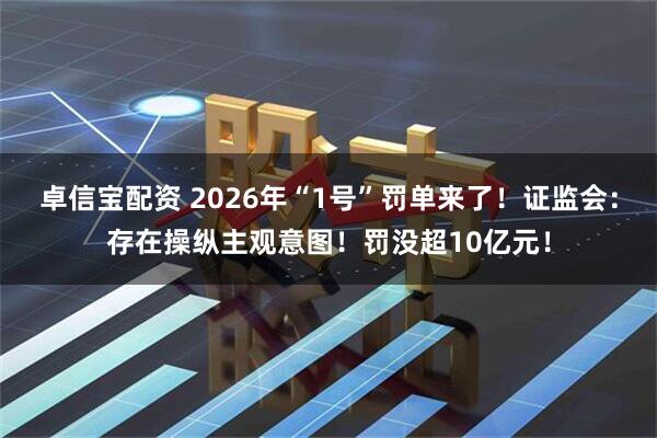 卓信宝配资 2026年“1号”罚单来了!证监会:存在操纵主观意图!罚没超10亿元!