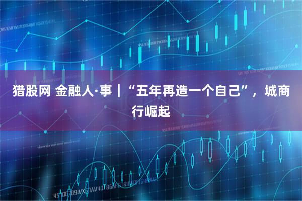 猎股网 金融人·事｜“五年再造一个自己”，城商行崛起