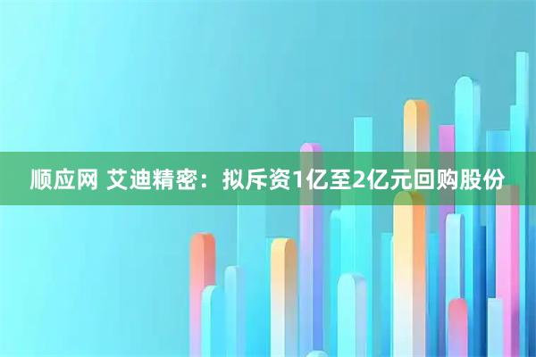 顺应网 艾迪精密：拟斥资1亿至2亿元回购股份