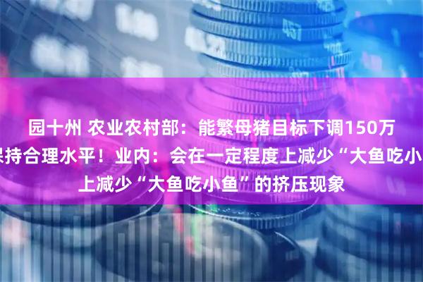 园十州 农业农村部：能繁母猪目标下调150万头，推动猪价保持合理水平！业内：会在一定程度上减少“大鱼吃小鱼”的挤压现象