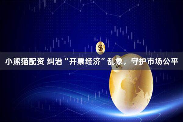 小熊猫配资 纠治“开票经济”乱象，守护市场公平