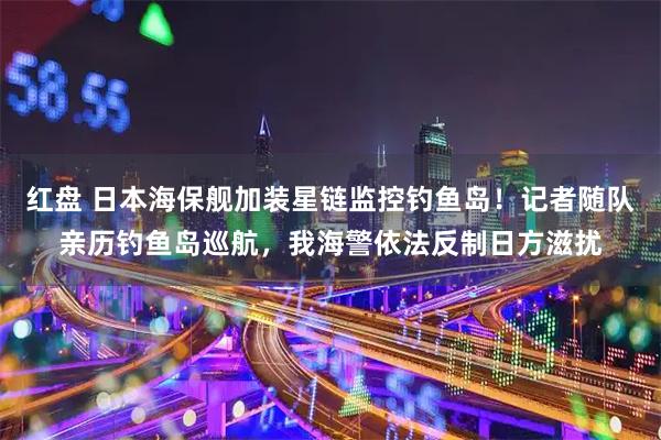 红盘 日本海保舰加装星链监控钓鱼岛!记者随队亲历钓鱼岛巡航,我海警依法反制日方滋扰