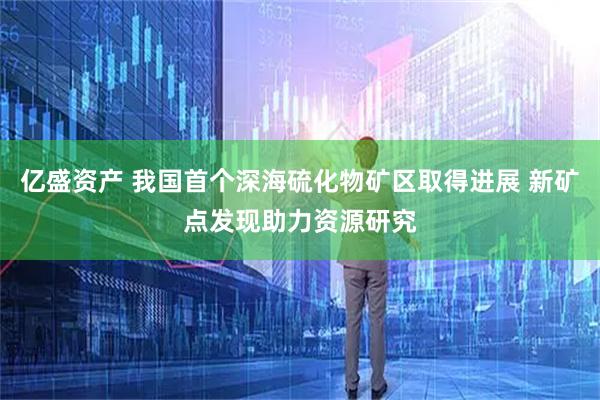 亿盛资产 我国首个深海硫化物矿区取得进展 新矿点发现助力资源研究