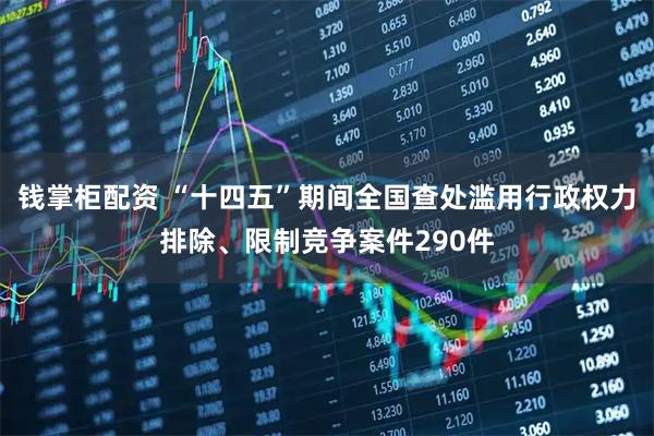 钱掌柜配资 “十四五”期间全国查处滥用行政权力排除、限制竞争案件290件