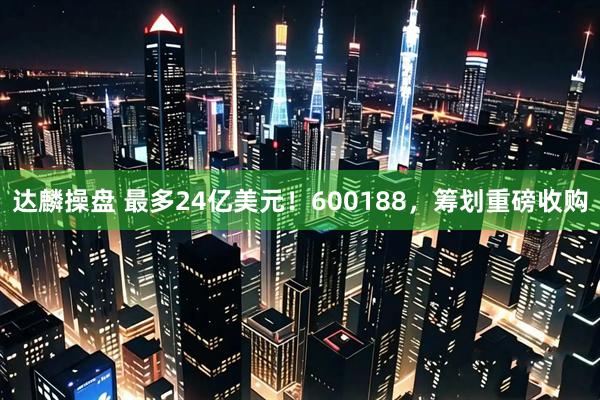达麟操盘 最多24亿美元!600188,筹划重磅收购