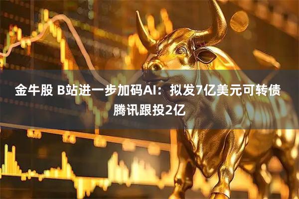 金牛股 B站进一步加码AI：拟发7亿美元可转债 腾讯跟投2亿